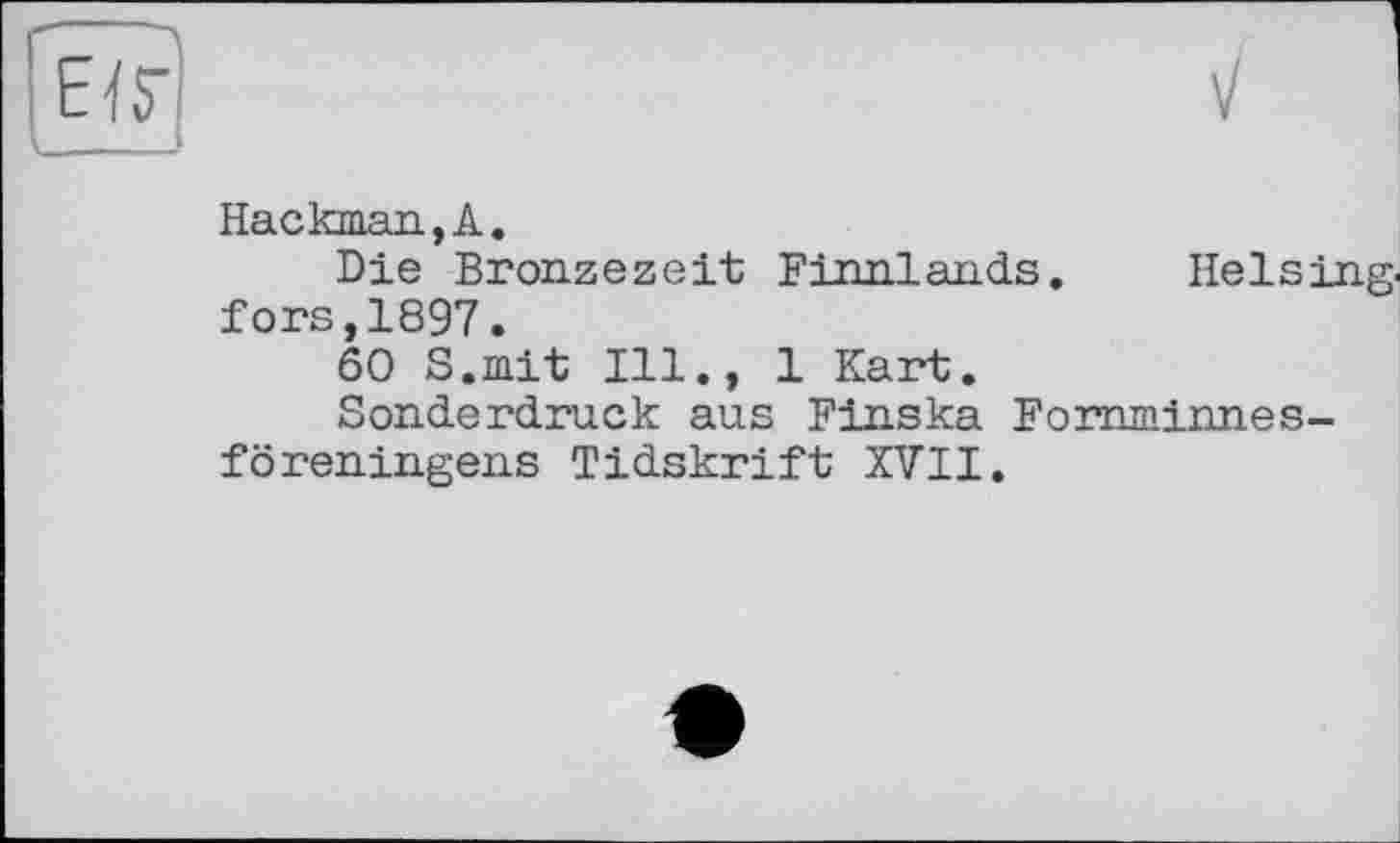 ﻿Hackman,А.
Die Bronzezeit Finnlands. Heising, fors,1897.
60 S.mit Ill., 1 Kart.
Sonderdruck aus Finska Fomminnes-föreningens Tidskrift XVII.